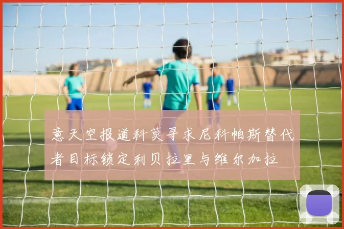意天空报道科莫寻求尼科帕斯替代者目标锁定利贝拉里与维尔加拉