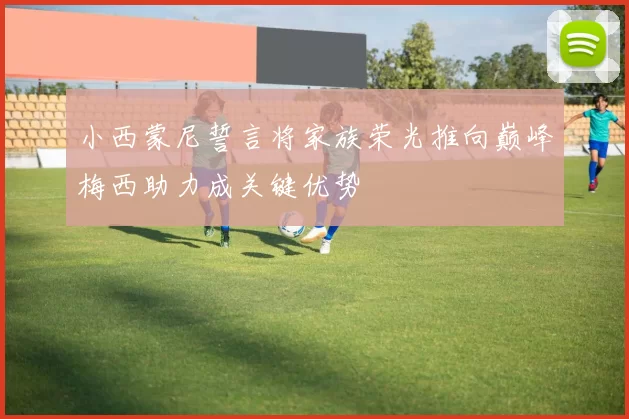 小西蒙尼誓言将家族荣光推向巅峰梅西助力成关键优势