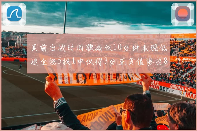 吴前出战时间骤减仅10分钟表现低迷全场5投1中仅得3分正负值惨淡8