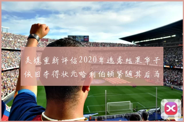 美媒重新评估2020年选秀结果华子依旧夺得状元哈利伯顿紧随其后马克西位列探花