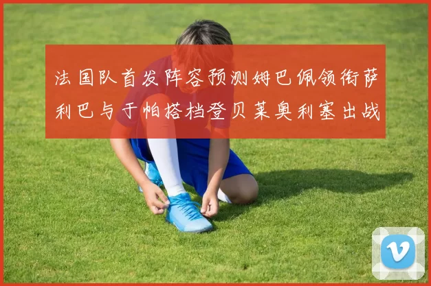 法国队首发阵容预测姆巴佩领衔萨利巴与于帕搭档登贝莱奥利塞出战