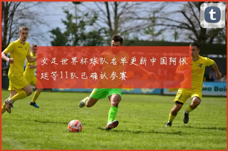 女足世界杯球队名单更新中国阿根廷等11队已确认参赛