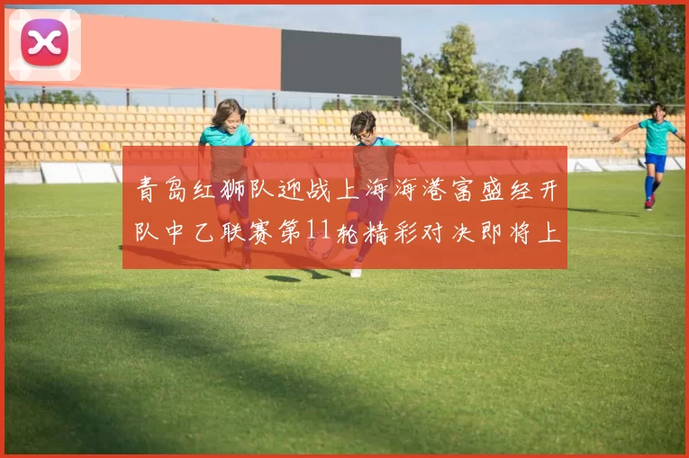青岛红狮队迎战上海海港富盛经开队中乙联赛第11轮精彩对决即将上演