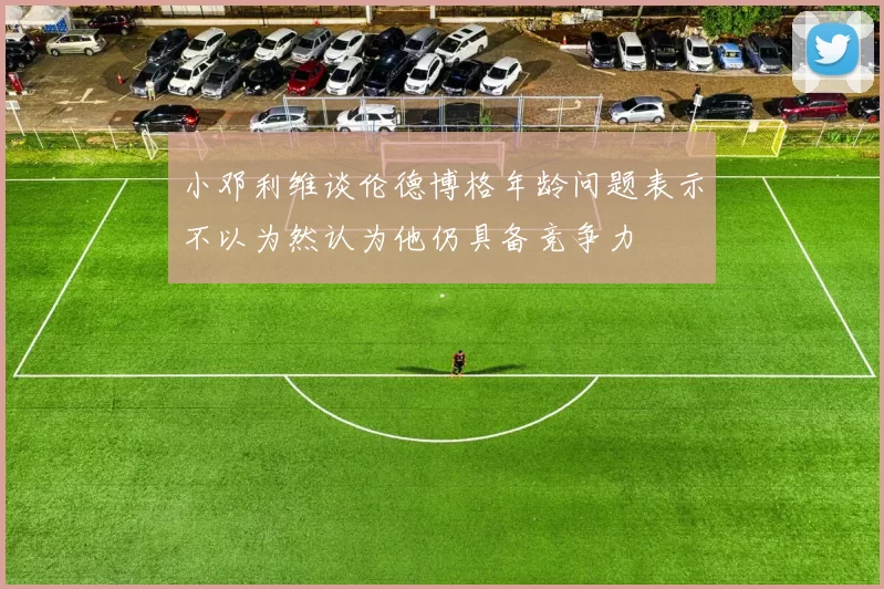 小邓利维谈伦德博格年龄问题表示不以为然认为他仍具备竞争力
