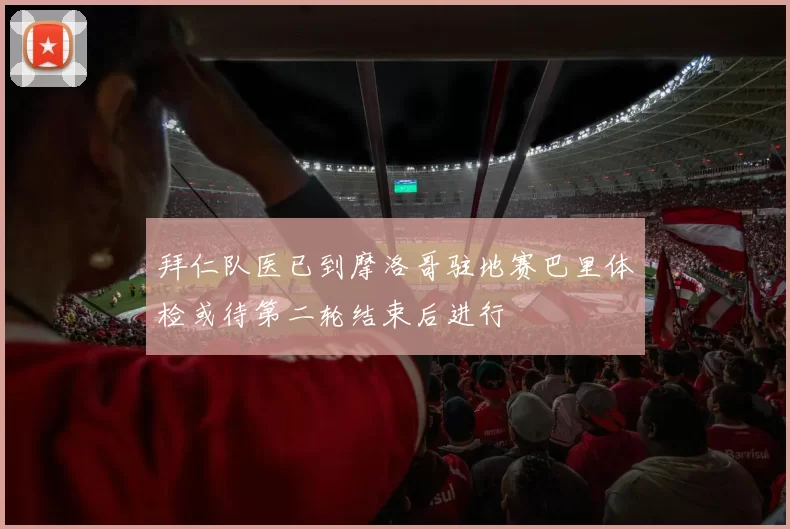 拜仁队医已到摩洛哥驻地赛巴里体检或待第二轮结束后进行