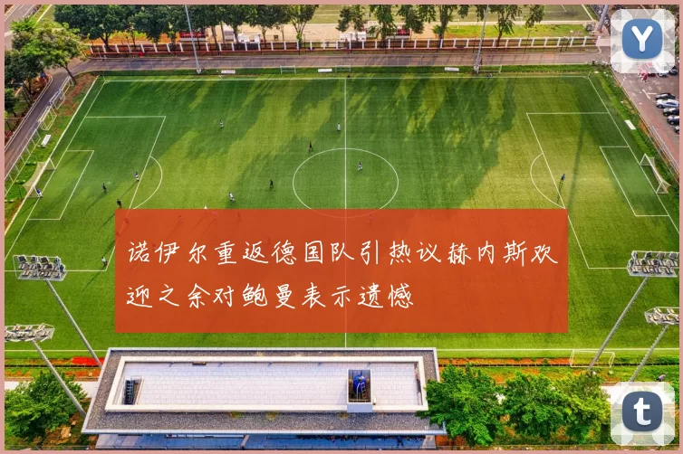 诺伊尔重返德国队引热议赫内斯欢迎之余对鲍曼表示遗憾