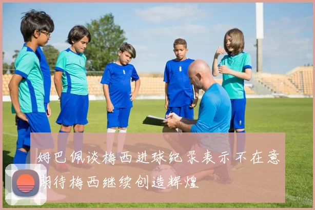 姆巴佩谈梅西进球纪录表示不在意期待梅西继续创造辉煌