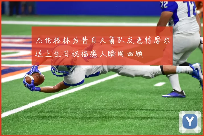 杰伦格林为昔日火箭队友惠特摩尔送上生日祝福感人瞬间回顾