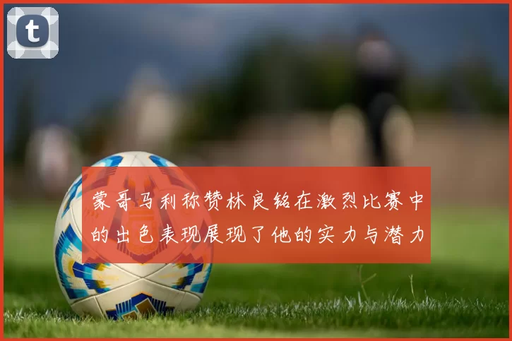 蒙哥马利称赞林良铭在激烈比赛中的出色表现展现了他的实力与潜力