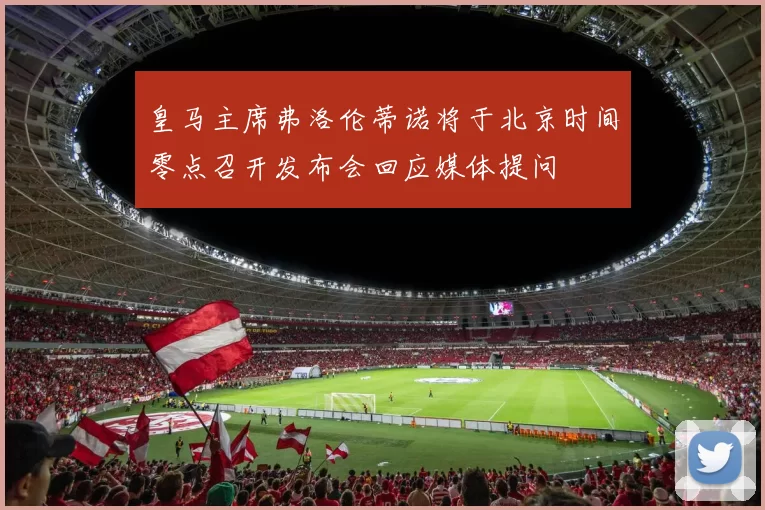 皇马主席弗洛伦蒂诺将于北京时间零点召开发布会回应媒体提问