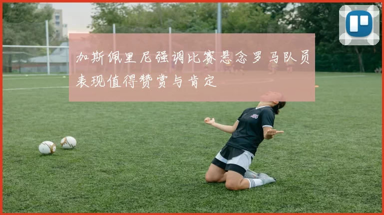 加斯佩里尼强调比赛悬念罗马队员表现值得赞赏与肯定