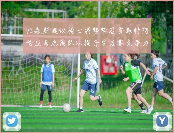 帕森斯建议骑士调整阵容贾勒特阿伦应考虑离队以提升季后赛竞争力