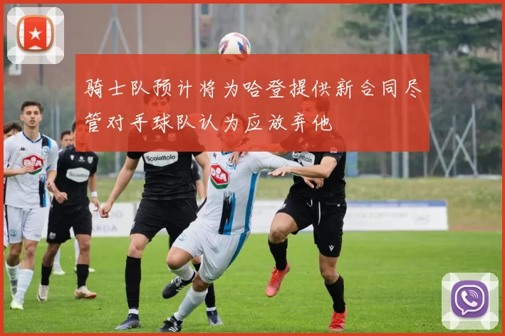 骑士队预计将为哈登提供新合同尽管对手球队认为应放弃他