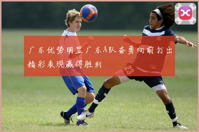 广东优势明显广东A队奋勇向前打出精彩表现赢得胜利
