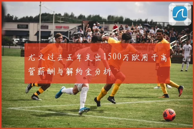 尤文过去五年支出1500万欧用于高管薪酬与解约金分析