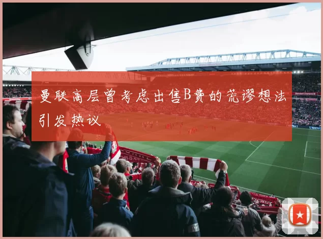 曼联高层曾考虑出售B费的荒谬想法引发热议