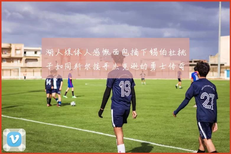 湖人媒体人感慨面包摘下锡伯杜桃子如同科尔接手杰克逊的勇士传奇
