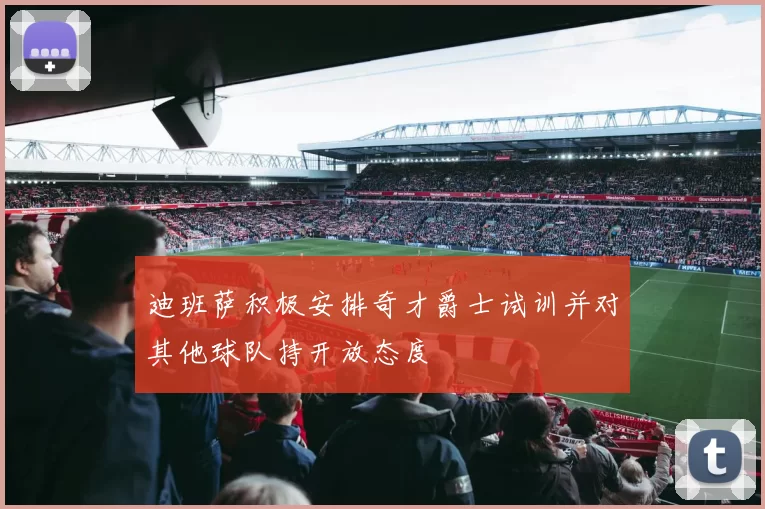 迪班萨积极安排奇才爵士试训并对其他球队持开放态度