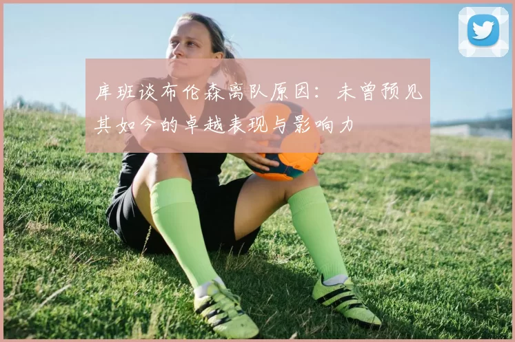 库班谈布伦森离队原因：未曾预见其如今的卓越表现与影响力