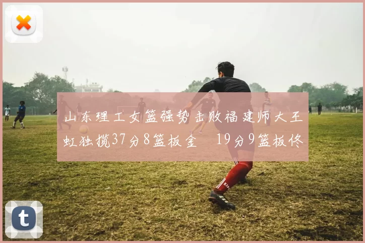 山东理工女篮强势击败福建师大王虹独揽37分8篮板金喆19分9篮板佟欣芷21分6篮板