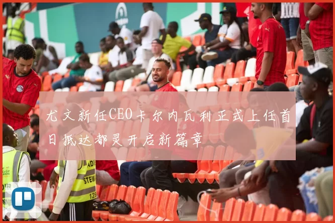 尤文新任CEO卡尔内瓦利正式上任首日抵达都灵开启新篇章