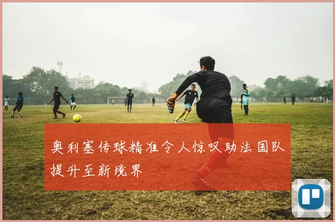 奥利塞传球精准令人惊叹助法国队提升至新境界