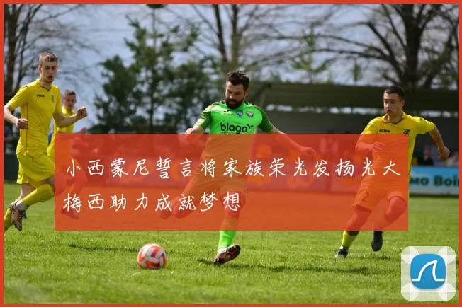 小西蒙尼誓言将家族荣光发扬光大梅西助力成就梦想