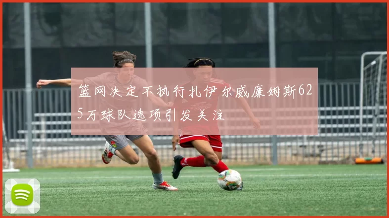 篮网决定不执行扎伊尔威廉姆斯625万球队选项引发关注
